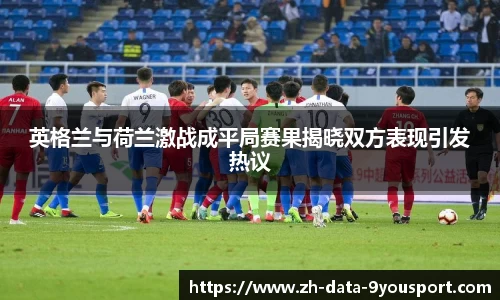 英格兰与荷兰激战成平局赛果揭晓双方表现引发热议