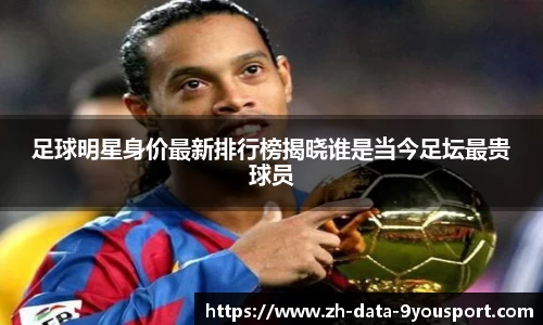 足球明星身价最新排行榜揭晓谁是当今足坛最贵球员