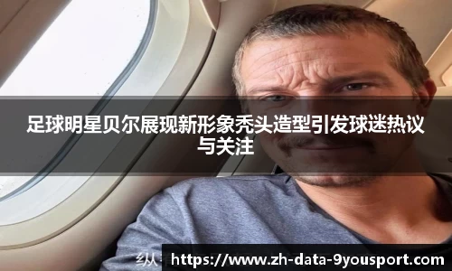 足球明星贝尔展现新形象秃头造型引发球迷热议与关注